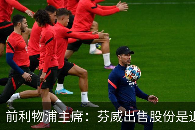 前利物浦主席：芬威出售股份是退出利物浦的开始，他们很负责任
